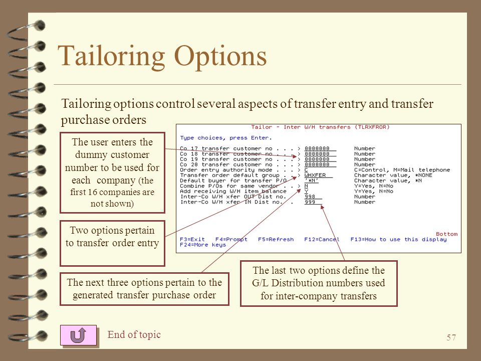56 Tailoring Options 4 Using the IOTAILOR XFROR command, the user can tailor the Inter-Warehouse Transfer enhancement 4 The tailoring options control the dummy customer numbers to be used for each company 4 The user can set other transfer entry and purchase order options