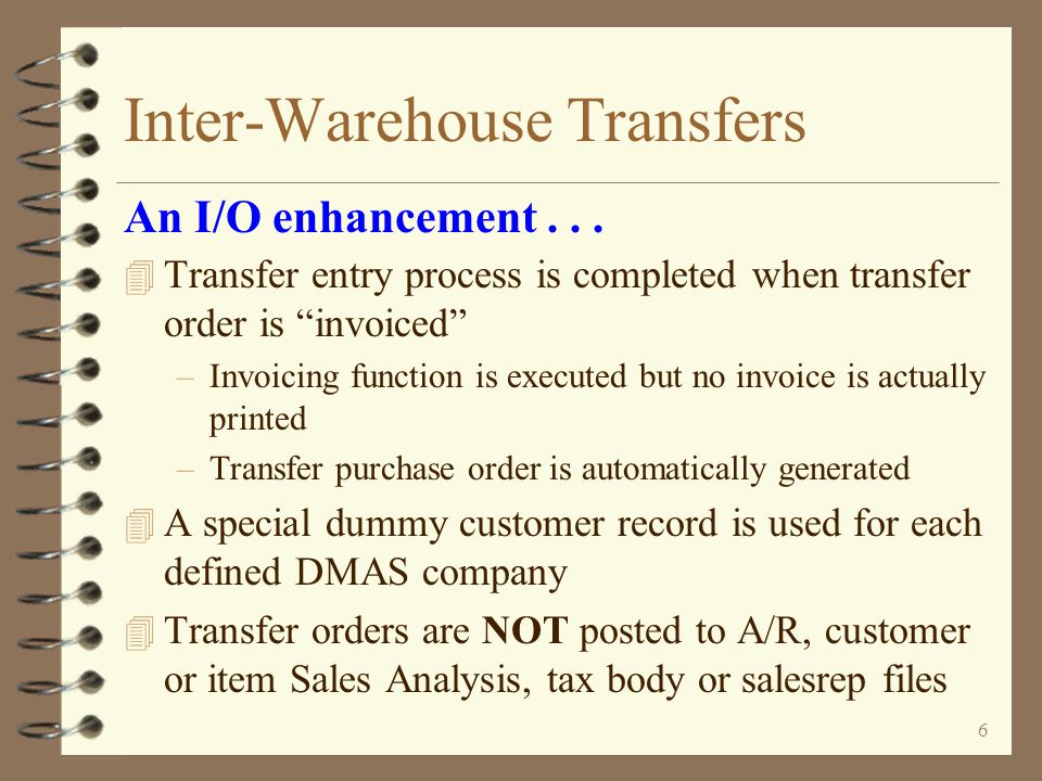5 Inter-Warehouse Transfers 4 Pick list can be printed for transfer orders to aid in picking and preparing shipment 4 e-DMAS Bar Code Assisted Picking enhancement may be used for picking transfer orders 4 Packing list print is optional An I/O enhancement...
