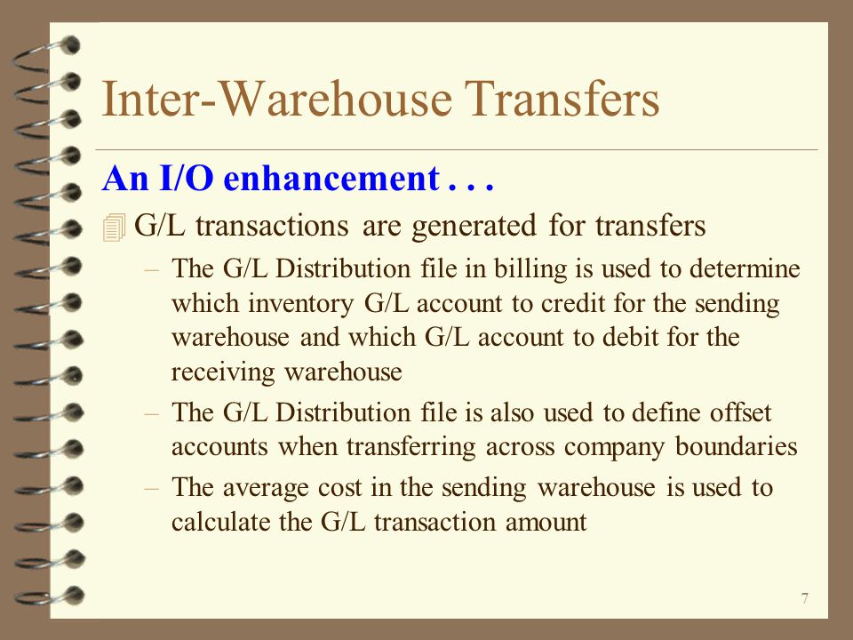 6 Inter-Warehouse Transfers 4 Transfer entry process is completed when transfer order is invoiced –Invoicing function is executed but no invoice is actually printed –Transfer purchase order is automatically generated 4 A special dummy customer record is used for each defined DMAS company 4 Transfer orders are NOT posted to A/R, customer or item Sales Analysis, tax body or salesrep files An I/O enhancement...