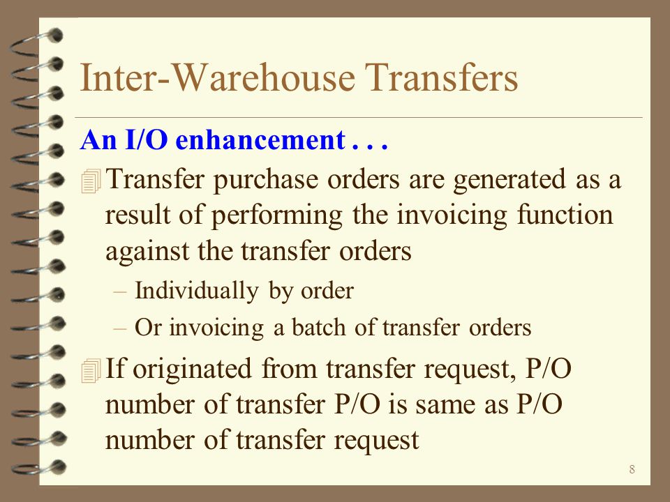 7 Inter-Warehouse Transfers 4 G/L transactions are generated for transfers –The G/L Distribution file in billing is used to determine which inventory G/L account to credit for the sending warehouse and which G/L account to debit for the receiving warehouse –The G/L Distribution file is also used to define offset accounts when transferring across company boundaries –The average cost in the sending warehouse is used to calculate the G/L transaction amount An I/O enhancement...