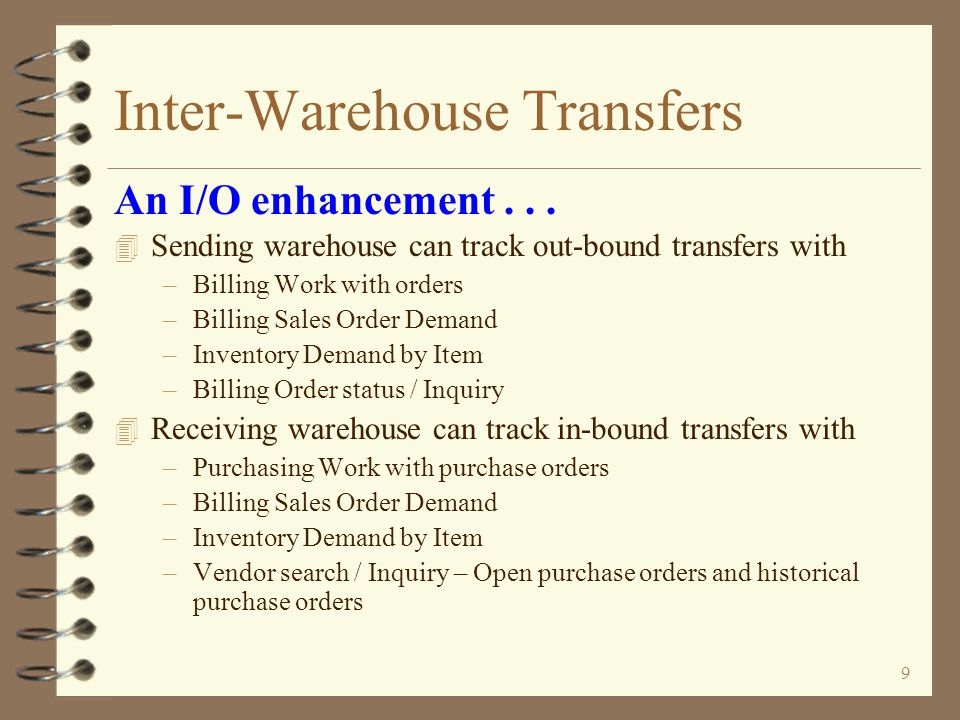 8 Inter-Warehouse Transfers 4 Transfer purchase orders are generated as a result of performing the invoicing function against the transfer orders –Individually by order –Or invoicing a batch of transfer orders 4 If originated from transfer request, P/O number of transfer P/O is same as P/O number of transfer request An I/O enhancement...