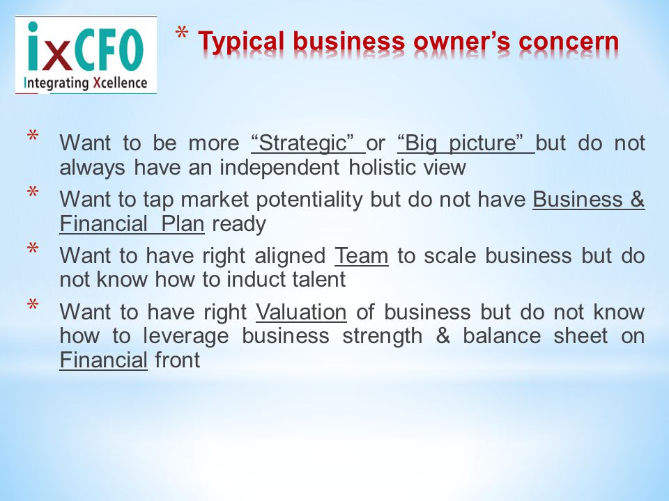 * Want to be more Strategic or Big picture but do not always have an independent holistic view * Want to tap market potentiality but do not have Business & Financial Plan ready * Want to have right aligned Team to scale business but do not know how to induct talent * Want to have right Valuation of business but do not know how to leverage business strength & balance sheet on Financial front