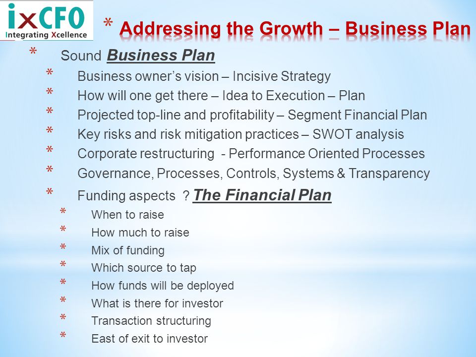 * Sound Business Plan * Business owner’s vision – Incisive Strategy * How will one get there – Idea to Execution – Plan * Projected top-line and profitability – Segment Financial Plan * Key risks and risk mitigation practices – SWOT analysis * Corporate restructuring - Performance Oriented Processes * Governance, Processes, Controls, Systems & Transparency * Funding aspects .
