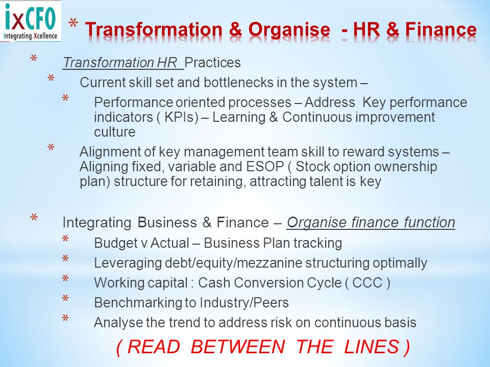 * Transformation HR Practices * Current skill set and bottlenecks in the system – * Performance oriented processes – Address Key performance indicators ( KPIs) – Learning & Continuous improvement culture * Alignment of key management team skill to reward systems – Aligning fixed, variable and ESOP ( Stock option ownership plan) structure for retaining, attracting talent is key * Integrating Business & Finance – Organise finance function * Budget v Actual – Business Plan tracking * Leveraging debt/equity/mezzanine structuring optimally * Working capital : Cash Conversion Cycle ( CCC ) * Benchmarking to Industry/Peers * Analyse the trend to address risk on continuous basis ( READ BETWEEN THE LINES )