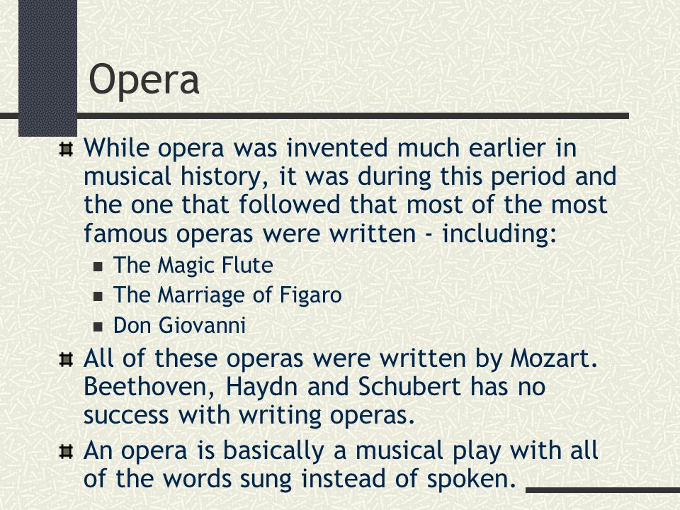 Opera While opera was invented much earlier in musical history, it was during this period and the one that followed that most of the most famous operas were written - including: The Magic Flute The Marriage of Figaro Don Giovanni All of these operas were written by Mozart.