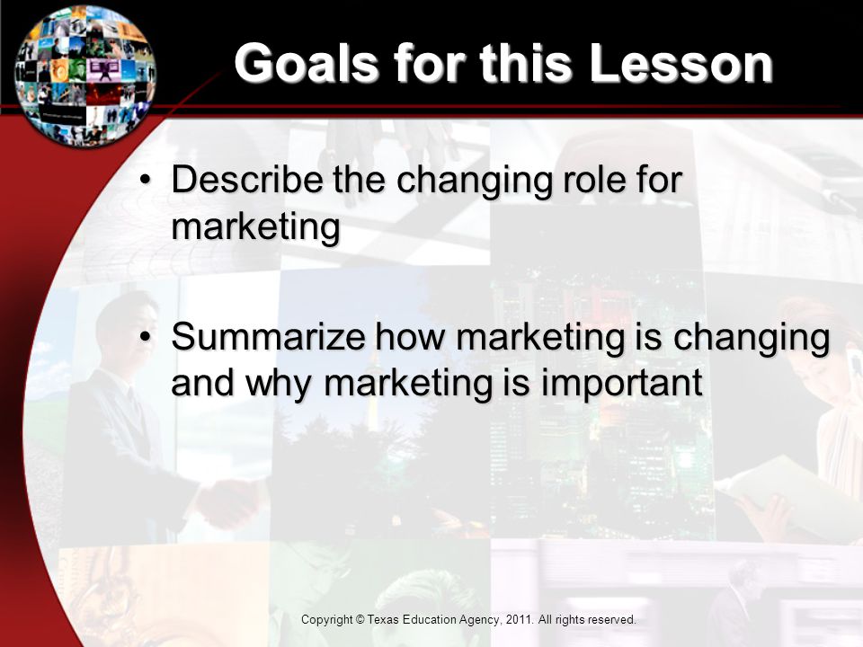 Goals for this Lesson Describe the changing role for marketingDescribe the changing role for marketing Summarize how marketing is changing and why marketing is importantSummarize how marketing is changing and why marketing is important Copyright © Texas Education Agency, 2011.