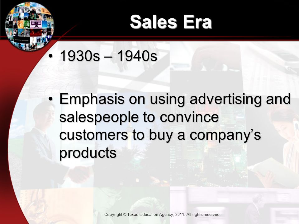 Sales Era 1930s – 1940s1930s – 1940s Emphasis on using advertising and salespeople to convince customers to buy a company’s productsEmphasis on using advertising and salespeople to convince customers to buy a company’s products Copyright © Texas Education Agency, 2011.