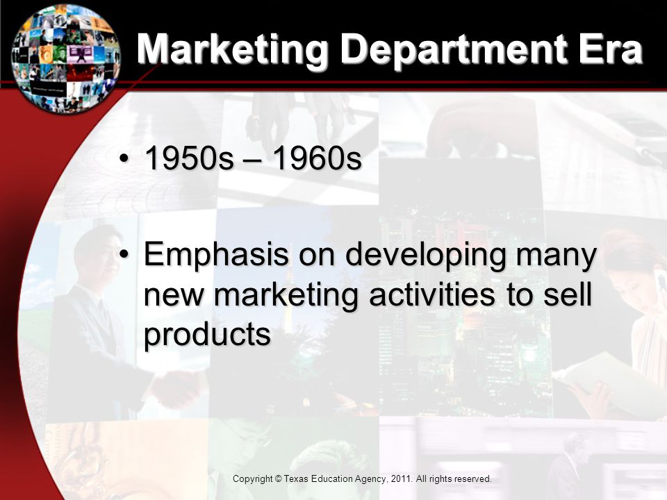 Marketing Department Era 1950s – 1960s1950s – 1960s Emphasis on developing many new marketing activities to sell productsEmphasis on developing many new marketing activities to sell products Copyright © Texas Education Agency, 2011.