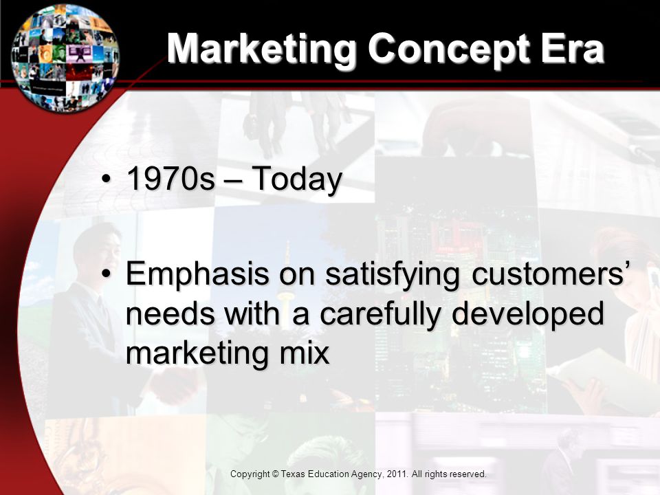 Marketing Concept Era 1970s – Today1970s – Today Emphasis on satisfying customers’ needs with a carefully developed marketing mixEmphasis on satisfying customers’ needs with a carefully developed marketing mix Copyright © Texas Education Agency, 2011.
