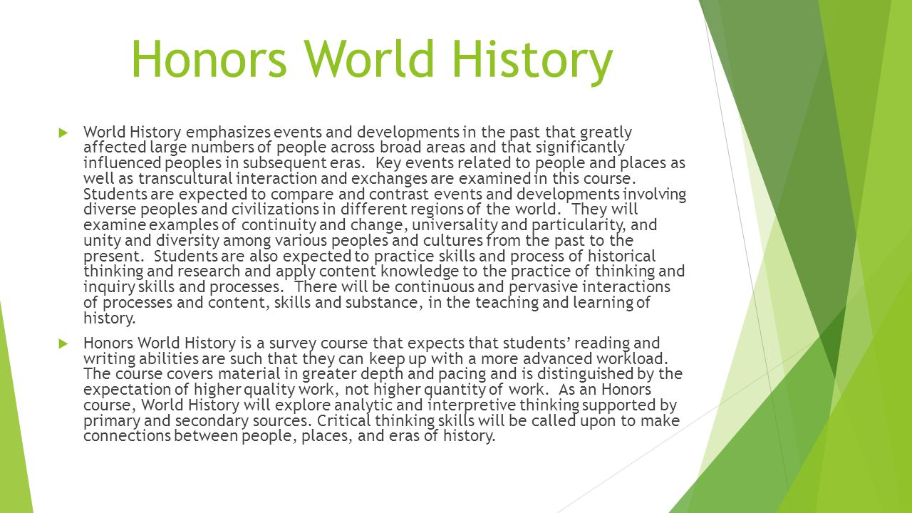Honors World History  World History emphasizes events and developments in the past that greatly affected large numbers of people across broad areas and that significantly influenced peoples in subsequent eras.