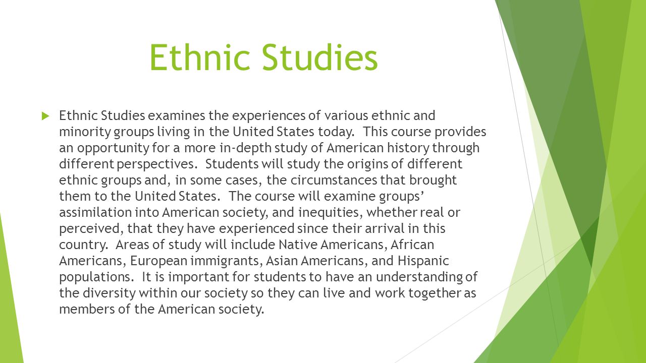 Ethnic Studies  Ethnic Studies examines the experiences of various ethnic and minority groups living in the United States today.