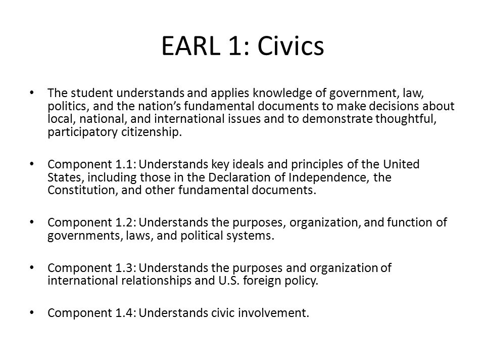 EARL 1: Civics The student understands and applies knowledge of government, law, politics, and the nation’s fundamental documents to make decisions about local, national, and international issues and to demonstrate thoughtful, participatory citizenship.