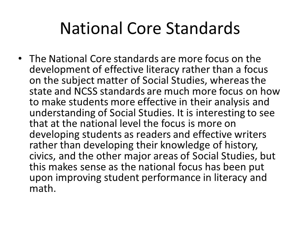 National Core Standards The National Core standards are more focus on the development of effective literacy rather than a focus on the subject matter of Social Studies, whereas the state and NCSS standards are much more focus on how to make students more effective in their analysis and understanding of Social Studies.