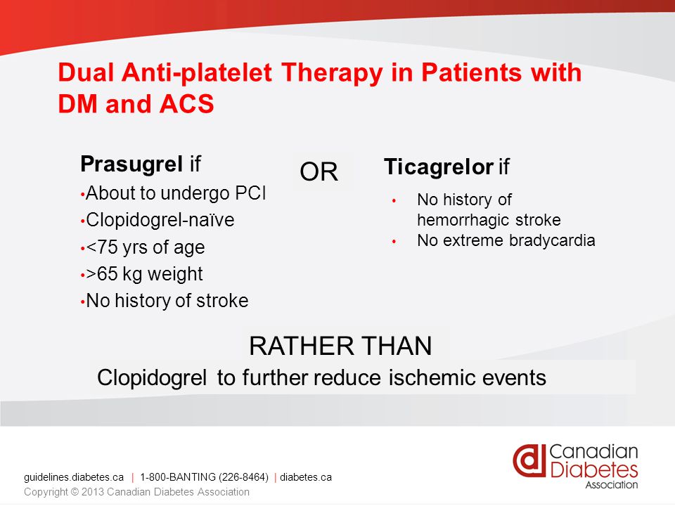 Dual Anti-platelet Therapy in Patients with DM and ACS Prasugrel if About to undergo PCI Clopidogrel-naïve <75 yrs of age >65 kg weight No history of stroke OR RATHER THAN Ticagrelor if Clopidogrel to further reduce ischemic events No history of hemorrhagic stroke No extreme bradycardia guidelines.diabetes.ca | BANTING ( ) | diabetes.ca Copyright © 2013 Canadian Diabetes Association