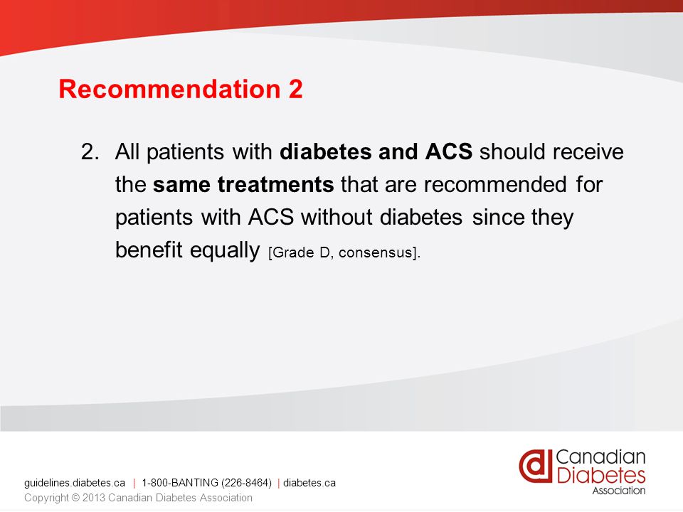 guidelines.diabetes.ca | BANTING ( ) | diabetes.ca Copyright © 2013 Canadian Diabetes Association Recommendation 2 2.All patients with diabetes and ACS should receive the same treatments that are recommended for patients with ACS without diabetes since they benefit equally [Grade D, consensus].