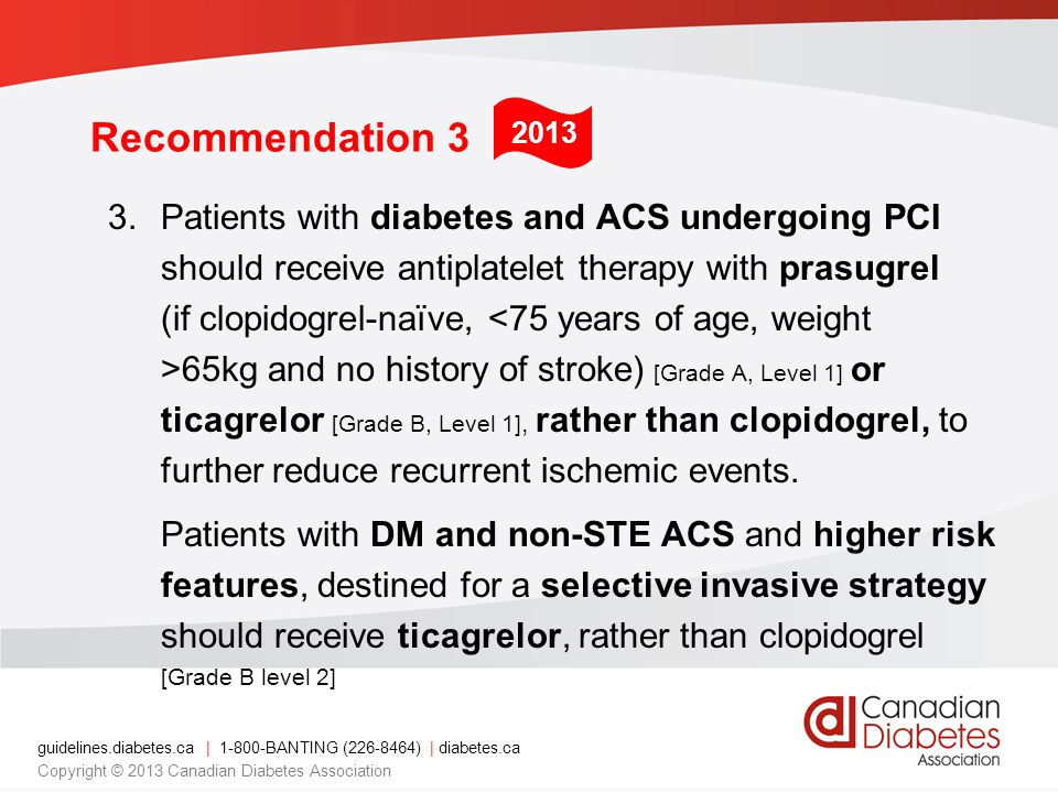 guidelines.diabetes.ca | BANTING ( ) | diabetes.ca Copyright © 2013 Canadian Diabetes Association Recommendation 3 3.Patients with diabetes and ACS undergoing PCI should receive antiplatelet therapy with prasugrel (if clopidogrel-naïve, 65kg and no history of stroke) [Grade A, Level 1] or ticagrelor [Grade B, Level 1], rather than clopidogrel, to further reduce recurrent ischemic events.