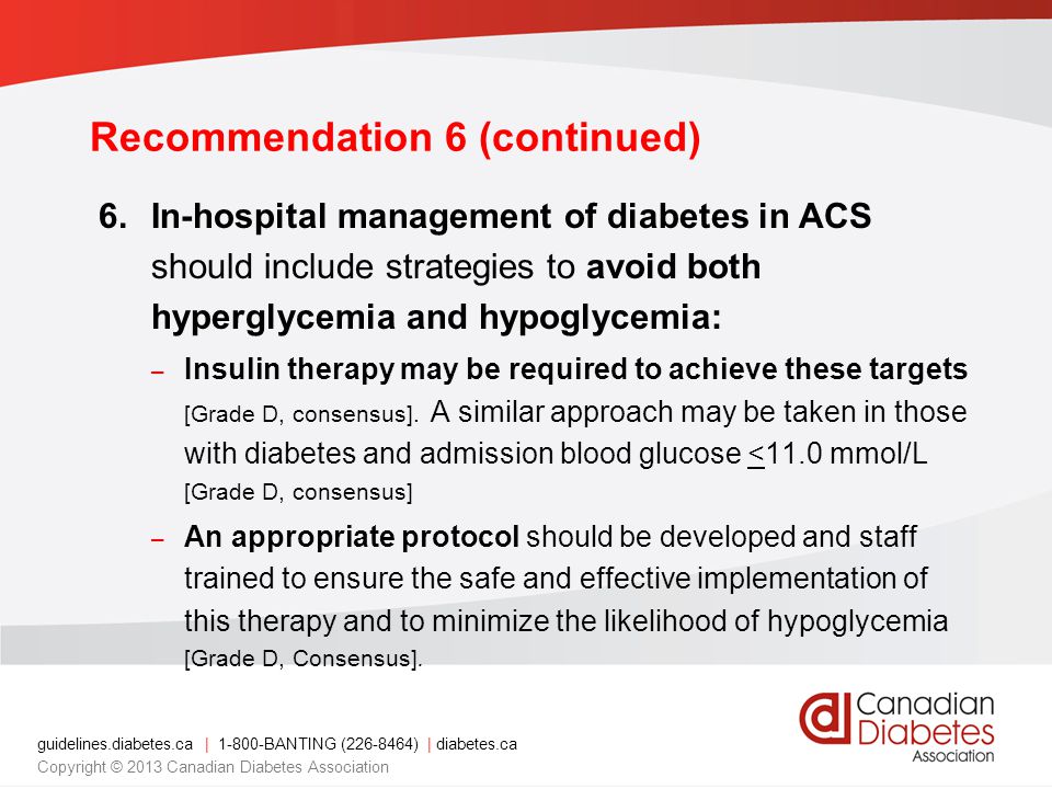 guidelines.diabetes.ca | BANTING ( ) | diabetes.ca Copyright © 2013 Canadian Diabetes Association Recommendation 6 (continued) 6.In-hospital management of diabetes in ACS should include strategies to avoid both hyperglycemia and hypoglycemia: – Insulin therapy may be required to achieve these targets [Grade D, consensus].