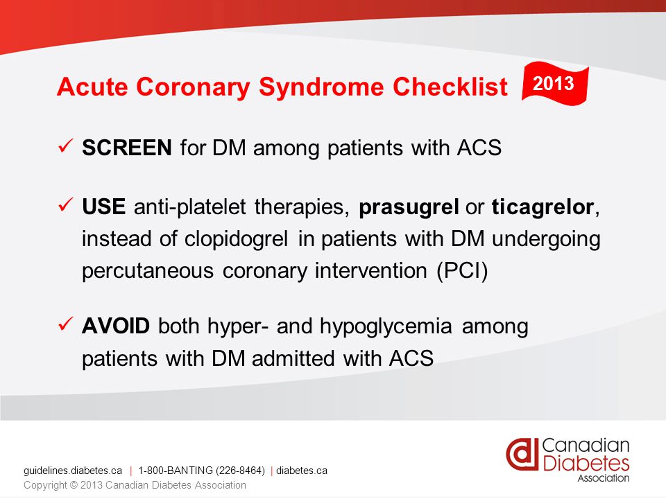 guidelines.diabetes.ca | BANTING ( ) | diabetes.ca Copyright © 2013 Canadian Diabetes Association Acute Coronary Syndrome Checklist SCREEN for DM among patients with ACS USE anti-platelet therapies, prasugrel or ticagrelor, instead of clopidogrel in patients with DM undergoing percutaneous coronary intervention (PCI) AVOID both hyper- and hypoglycemia among patients with DM admitted with ACS 2013
