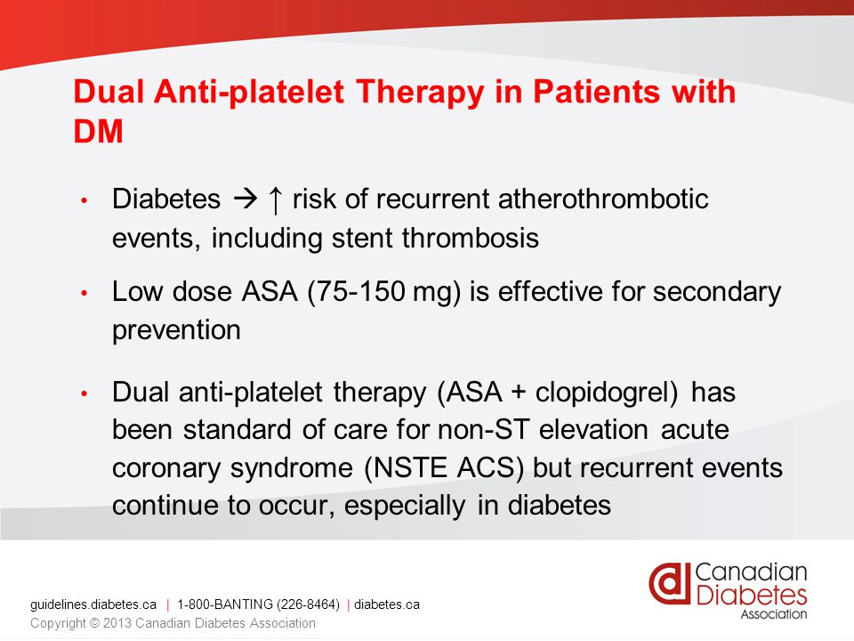 guidelines.diabetes.ca | BANTING ( ) | diabetes.ca Copyright © 2013 Canadian Diabetes Association Dual Anti-platelet Therapy in Patients with DM Diabetes  ↑ risk of recurrent atherothrombotic events, including stent thrombosis Low dose ASA ( mg) is effective for secondary prevention Dual anti-platelet therapy (ASA + clopidogrel) has been standard of care for non-ST elevation acute coronary syndrome (NSTE ACS) but recurrent events continue to occur, especially in diabetes