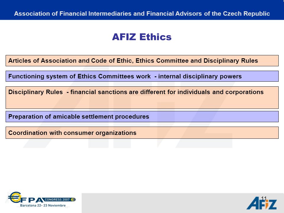 11 AFIZ Ethics Association of Financial Intermediaries and Financial Advisors of the Czech Republic Articles of Association and Code of Ethic, Ethics Committee and Disciplinary Rules Functioning system of Ethics Committees work - internal disciplinary powers Disciplinary Rules - financial sanctions are different for individuals and corporations Preparation of amicable settlement procedures Coordination with consumer organizations