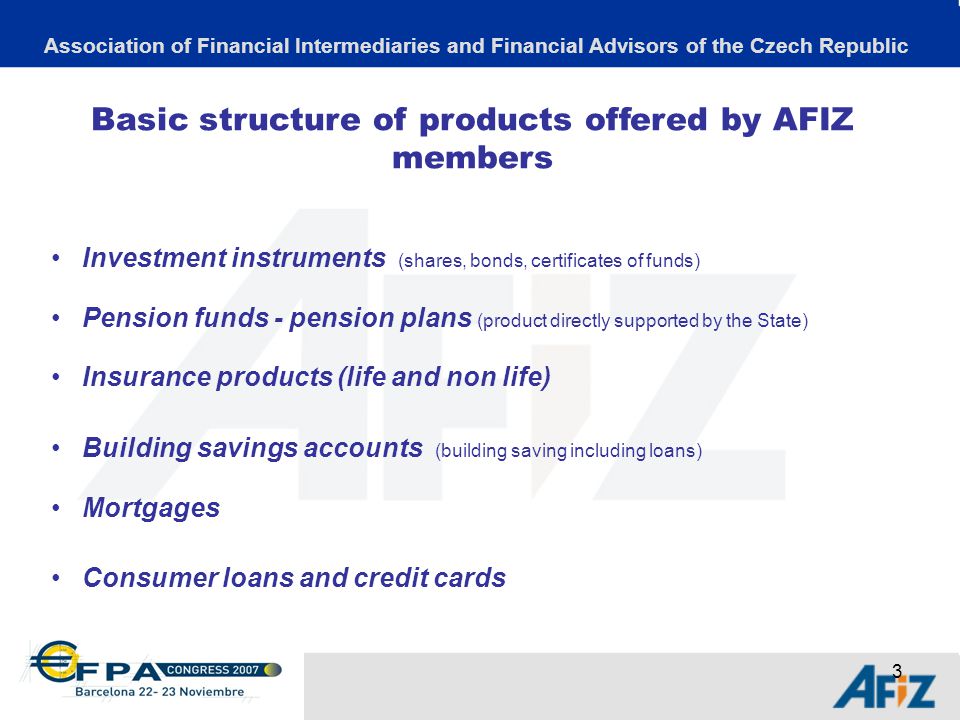 3 Basic structure of products offered by AFIZ members Investment instruments (shares, bonds, certificates of funds) Pension funds - pension plans (product directly supported by the State) Insurance products (life and non life) Building savings accounts (building saving including loans) Mortgages Consumer loans and credit cards Association of Financial Intermediaries and Financial Advisors of the Czech Republic