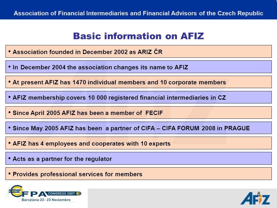 6 Basic information on AFIZ Association of Financial Intermediaries and Financial Advisors of the Czech Republic Association founded in December 2002 as ARIZ ČR In December 2004 the association changes its name to AFIZ AFIZ has 4 employees and cooperates with 10 experts At present AFIZ has 1470 individual members and 10 corporate members Acts as a partner for the regulator AFIZ membership covers registered financial intermediaries in CZ Provides professional services for members Since May 2005 AFIZ has been a partner of CIFA – CIFA FORUM 2008 in PRAGUE Since April 2005 AFIZ has been a member of FECIF