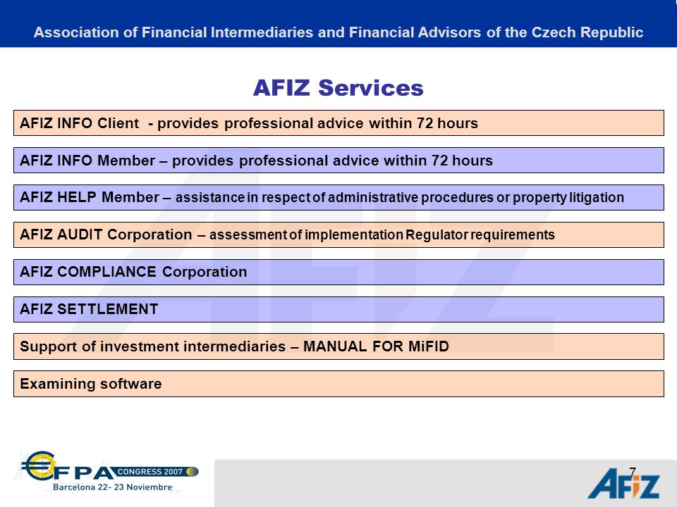 7 AFIZ Services Association of Financial Intermediaries and Financial Advisors of the Czech Republic AFIZ INFO Client - provides professional advice within 72 hours AFIZ INFO Member – provides professional advice within 72 hours AFIZ SETTLEMENT AFIZ HELP Member – assistance in respect of administrative procedures or property litigation Support of investment intermediaries – MANUAL FOR MiFID AFIZ COMPLIANCE Corporation AFIZ AUDIT Corporation – assessment of implementation Regulator requirements Examining software