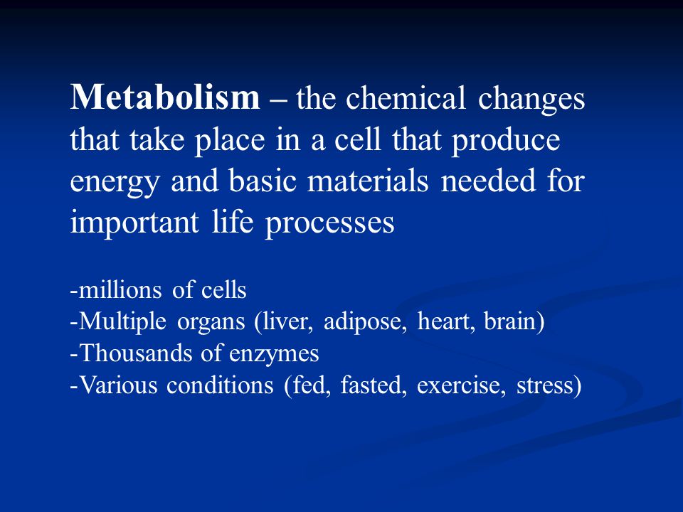Metabolism – the chemical changes that take place in a cell that produce energy and basic materials needed for important life processes -millions of cells -Multiple organs (liver, adipose, heart, brain) -Thousands of enzymes -Various conditions (fed, fasted, exercise, stress)