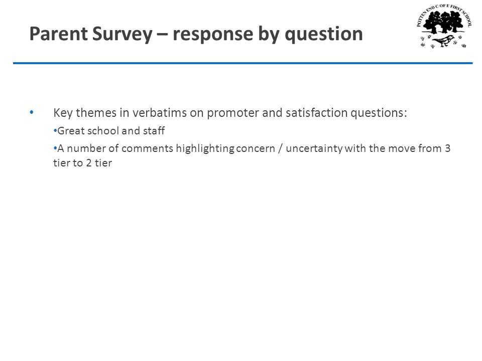 Parent Survey – response by question Key themes in verbatims on promoter and satisfaction questions: Great school and staff A number of comments highlighting concern / uncertainty with the move from 3 tier to 2 tier
