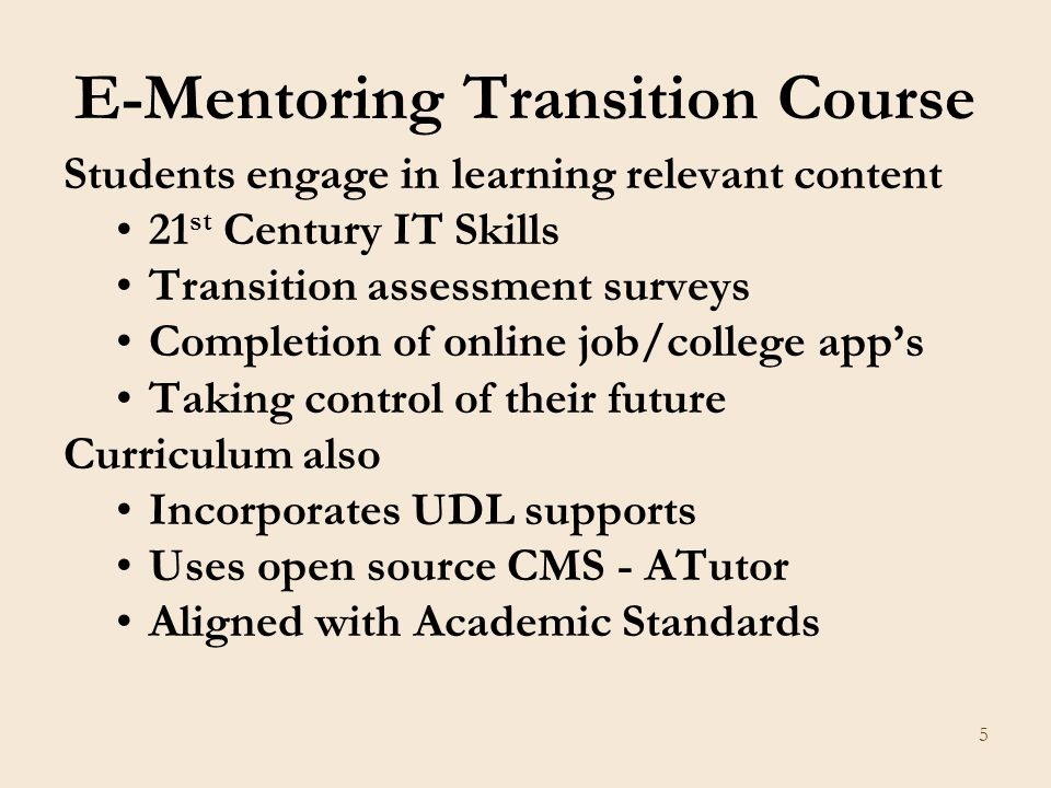 5 E-Mentoring Transition Course Students engage in learning relevant content 21 st Century IT Skills Transition assessment surveys Completion of online job/college app’s Taking control of their future Curriculum also Incorporates UDL supports Uses open source CMS - ATutor Aligned with Academic Standards