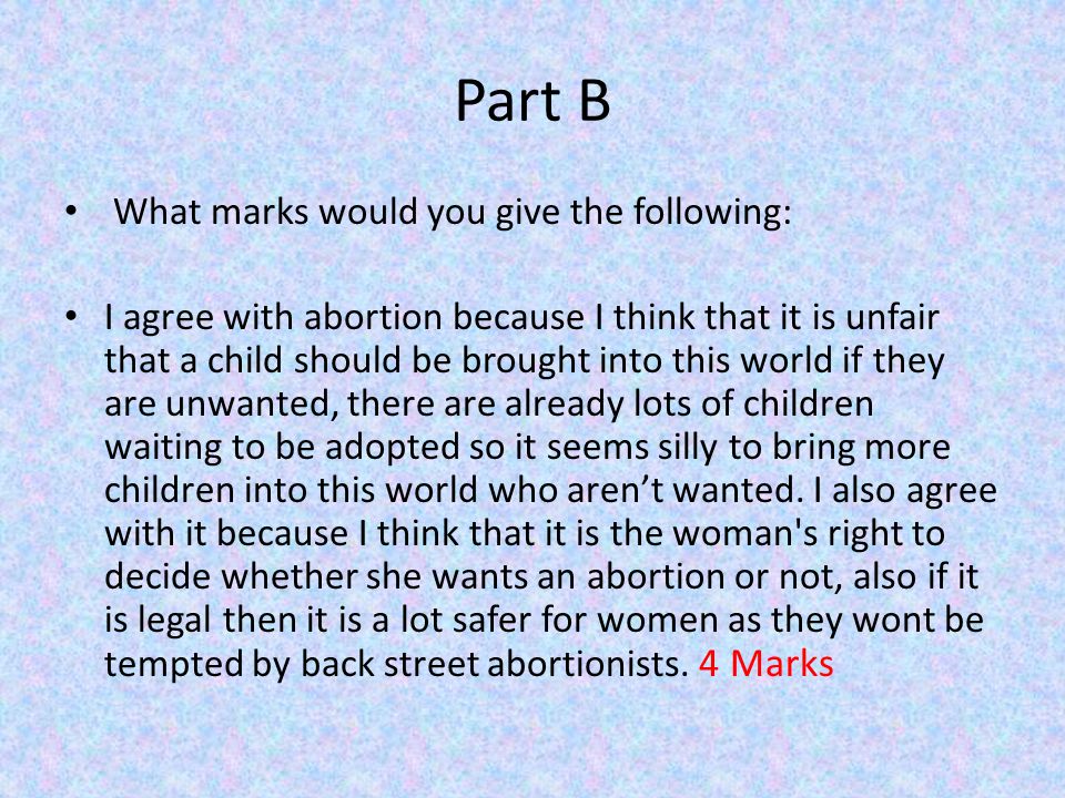 Part B What marks would you give the following: I agree with abortion because I think that it is unfair that a child should be brought into this world if they are unwanted, there are already lots of children waiting to be adopted so it seems silly to bring more children into this world who aren’t wanted.