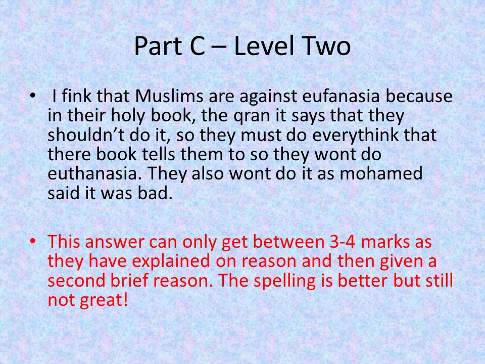 Part C – Level Two I fink that Muslims are against eufanasia because in their holy book, the qran it says that they shouldn’t do it, so they must do everythink that there book tells them to so they wont do euthanasia.