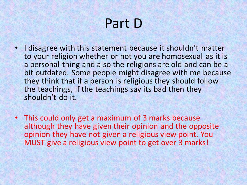 Part D I disagree with this statement because it shouldn’t matter to your religion whether or not you are homosexual as it is a personal thing and also the religions are old and can be a bit outdated.