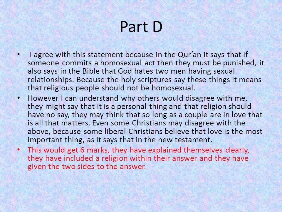 Part D I agree with this statement because in the Qur’an it says that if someone commits a homosexual act then they must be punished, it also says in the Bible that God hates two men having sexual relationships.