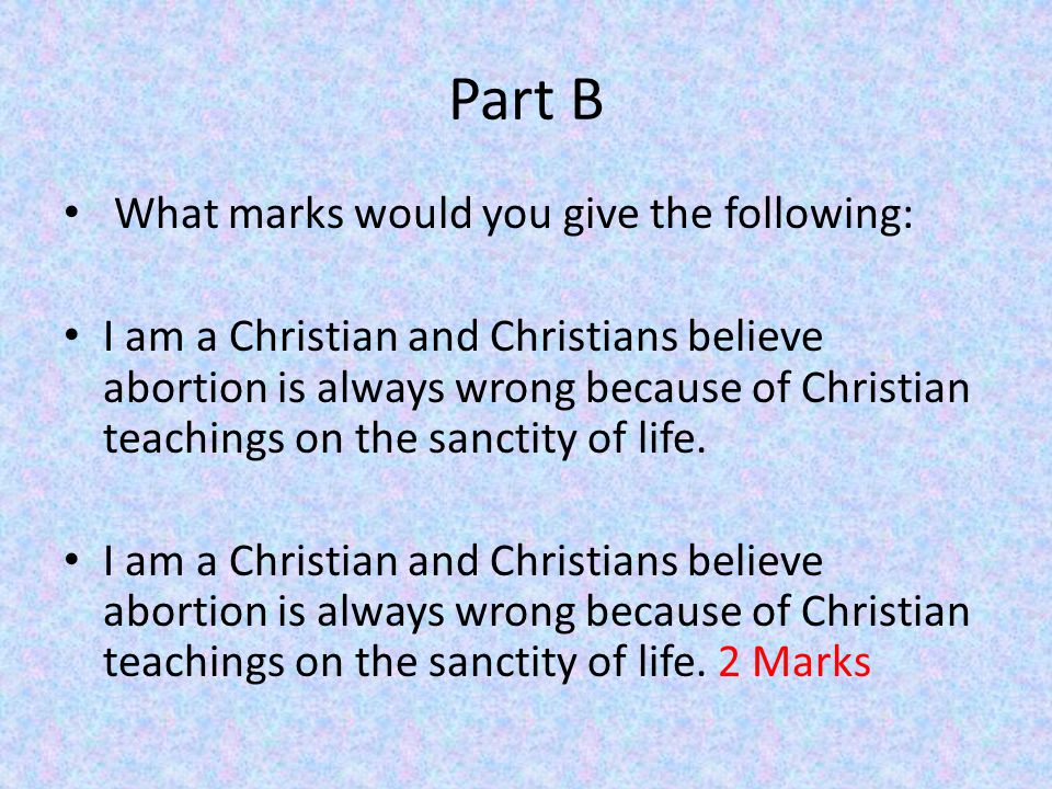 Part B What marks would you give the following: I am a Christian and Christians believe abortion is always wrong because of Christian teachings on the sanctity of life.