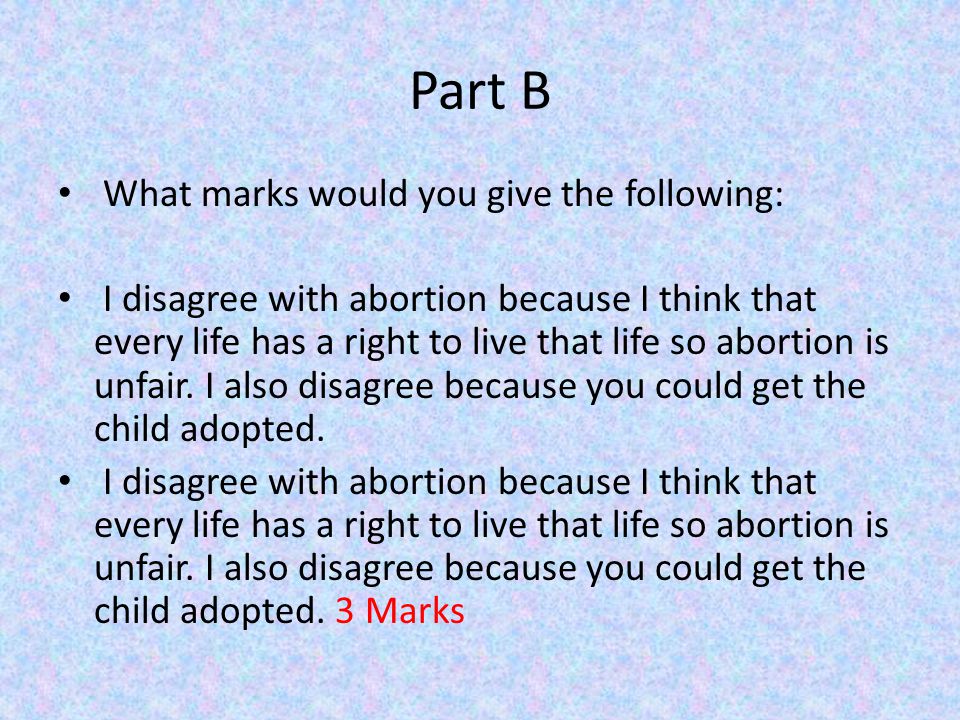 Part B What marks would you give the following: I disagree with abortion because I think that every life has a right to live that life so abortion is unfair.