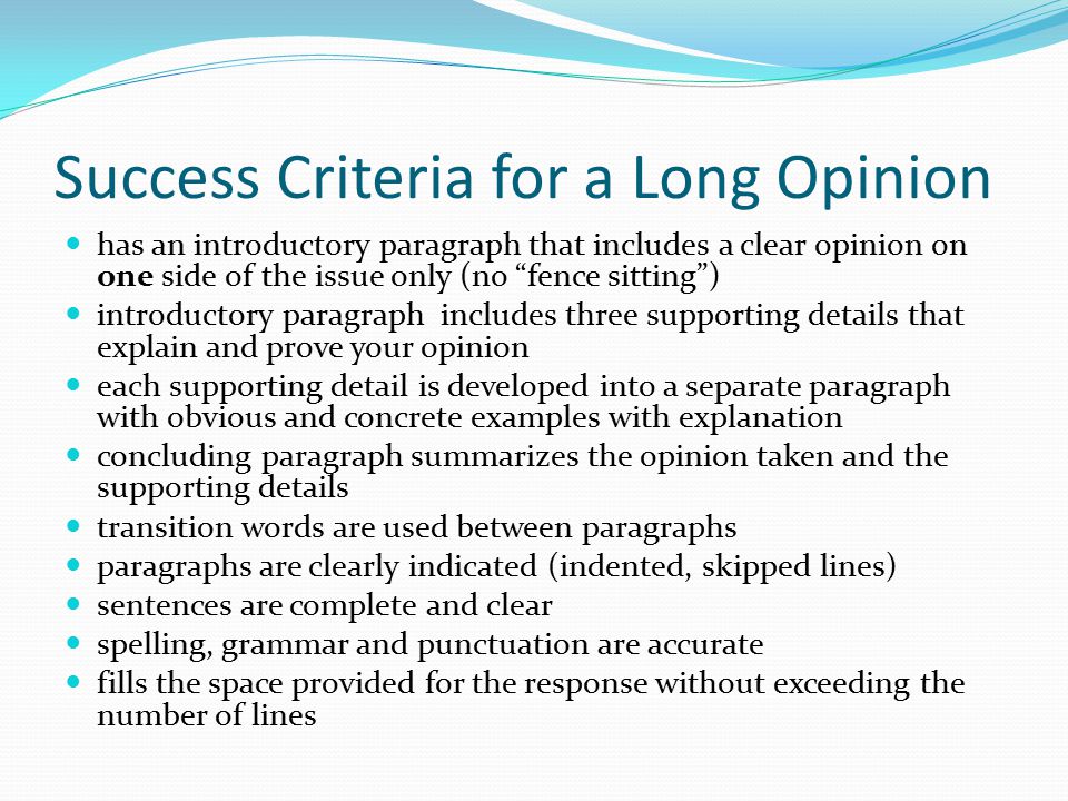 Success Criteria for a Long Opinion has an introductory paragraph that includes a clear opinion on one side of the issue only (no fence sitting ) introductory paragraph includes three supporting details that explain and prove your opinion each supporting detail is developed into a separate paragraph with obvious and concrete examples with explanation concluding paragraph summarizes the opinion taken and the supporting details transition words are used between paragraphs paragraphs are clearly indicated (indented, skipped lines) sentences are complete and clear spelling, grammar and punctuation are accurate fills the space provided for the response without exceeding the number of lines