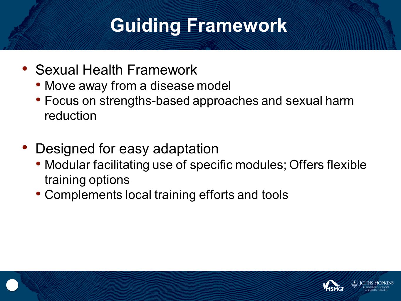 Guiding Framework Sexual Health Framework Move away from a disease model Focus on strengths-based approaches and sexual harm reduction Designed for easy adaptation Modular facilitating use of specific modules; Offers flexible training options Complements local training efforts and tools