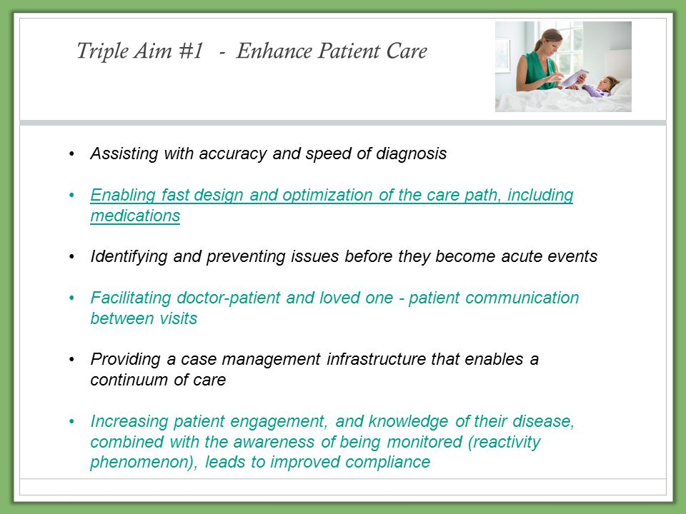 Triple Aim #1 - Enhance Patient Care Assisting with accuracy and speed of diagnosis Enabling fast design and optimization of the care path, including medications Identifying and preventing issues before they become acute events Facilitating doctor-patient and loved one - patient communication between visits Providing a case management infrastructure that enables a continuum of care Increasing patient engagement, and knowledge of their disease, combined with the awareness of being monitored (reactivity phenomenon), leads to improved compliance