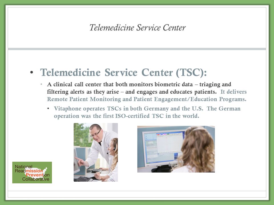 Telemedicine Service Center Telemedicine Service Center (TSC): A clinical call center that both monitors biometric data – triaging and filtering alerts as they arise – and engages and educates patients.