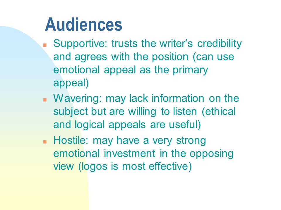 Audiences n Supportive: trusts the writer’s credibility and agrees with the position (can use emotional appeal as the primary appeal) n Wavering: may lack information on the subject but are willing to listen (ethical and logical appeals are useful) n Hostile: may have a very strong emotional investment in the opposing view (logos is most effective)