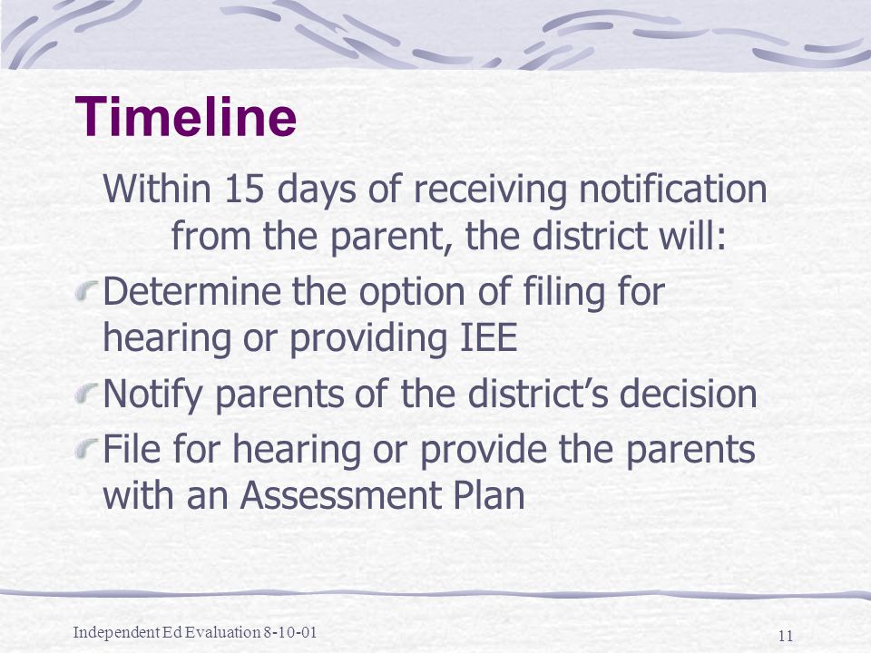 Independent Ed Evaluation Timeline Within 15 days of receiving notification from the parent, the district will: Determine the option of filing for hearing or providing IEE Notify parents of the district’s decision File for hearing or provide the parents with an Assessment Plan
