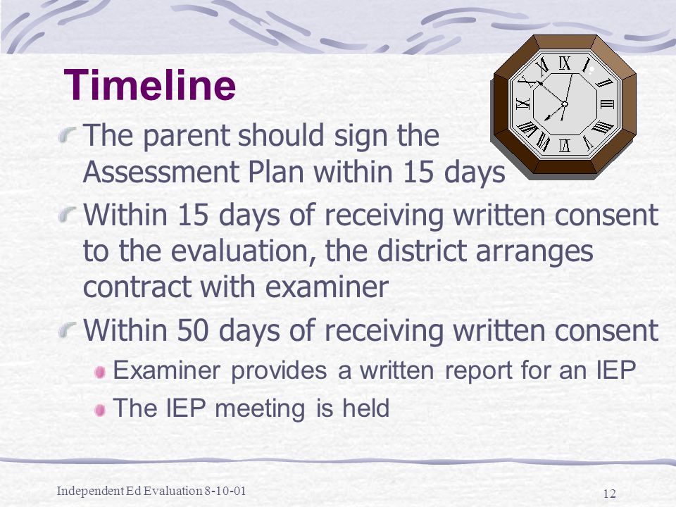 Independent Ed Evaluation Timeline The parent should sign the Assessment Plan within 15 days Within 15 days of receiving written consent to the evaluation, the district arranges contract with examiner Within 50 days of receiving written consent Examiner provides a written report for an IEP The IEP meeting is held
