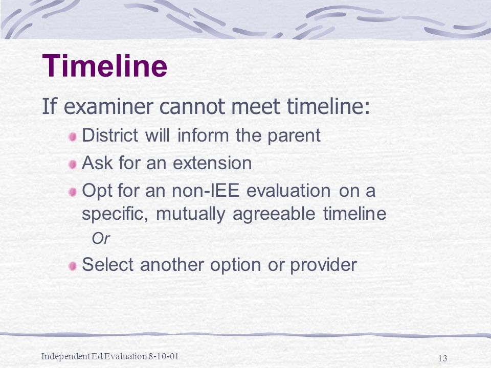 Independent Ed Evaluation Timeline If examiner cannot meet timeline: District will inform the parent Ask for an extension Opt for an non-IEE evaluation on a specific, mutually agreeable timeline Or Select another option or provider