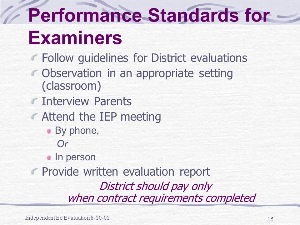 Independent Ed Evaluation Performance Standards for Examiners Follow guidelines for District evaluations Observation in an appropriate setting (classroom) Interview Parents Attend the IEP meeting By phone, Or In person Provide written evaluation report District should pay only when contract requirements completed