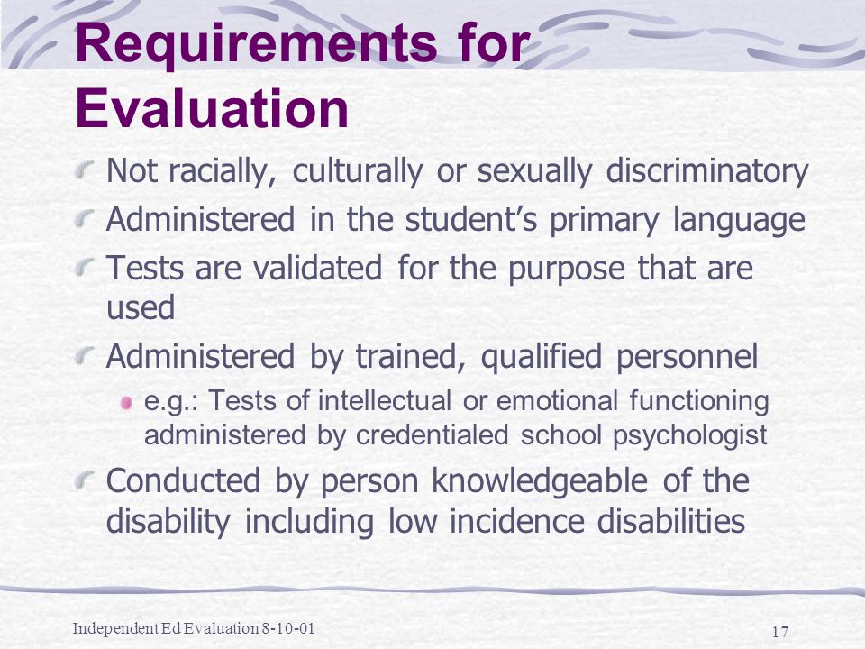 Independent Ed Evaluation Requirements for Evaluation Not racially, culturally or sexually discriminatory Administered in the student’s primary language Tests are validated for the purpose that are used Administered by trained, qualified personnel e.g.: Tests of intellectual or emotional functioning administered by credentialed school psychologist Conducted by person knowledgeable of the disability including low incidence disabilities