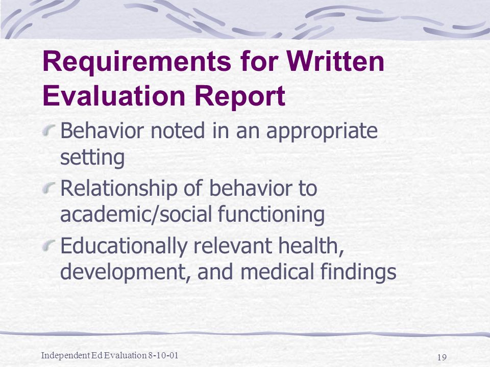 Independent Ed Evaluation Requirements for Written Evaluation Report Behavior noted in an appropriate setting Relationship of behavior to academic/social functioning Educationally relevant health, development, and medical findings
