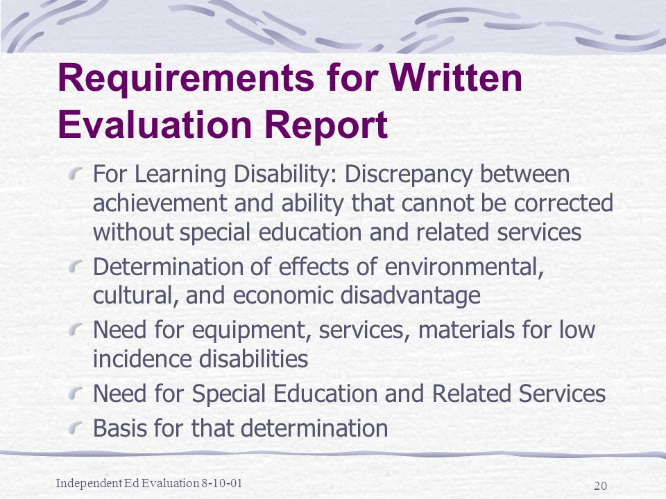 Independent Ed Evaluation Requirements for Written Evaluation Report For Learning Disability: Discrepancy between achievement and ability that cannot be corrected without special education and related services Determination of effects of environmental, cultural, and economic disadvantage Need for equipment, services, materials for low incidence disabilities Need for Special Education and Related Services Basis for that determination