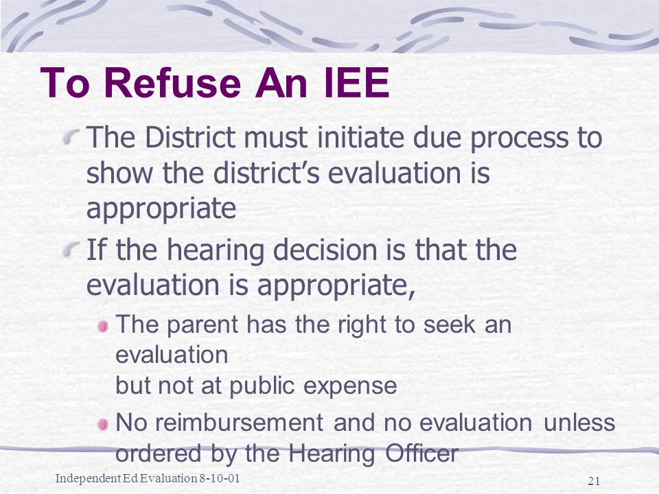 Independent Ed Evaluation To Refuse An IEE The District must initiate due process to show the district’s evaluation is appropriate If the hearing decision is that the evaluation is appropriate, The parent has the right to seek an evaluation but not at public expense No reimbursement and no evaluation unless ordered by the Hearing Officer