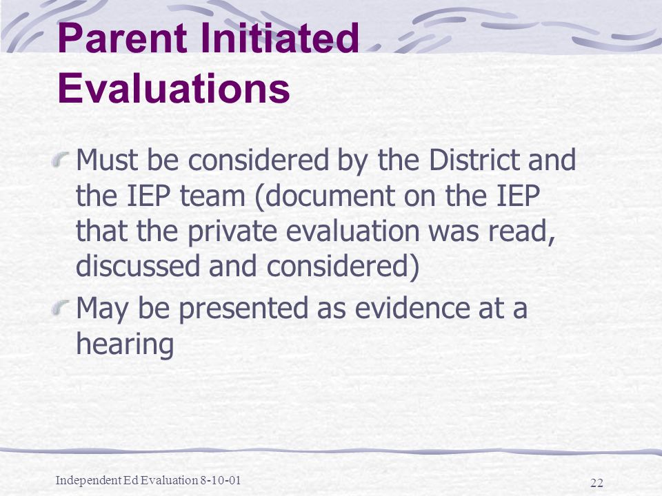 Independent Ed Evaluation Parent Initiated Evaluations Must be considered by the District and the IEP team (document on the IEP that the private evaluation was read, discussed and considered) May be presented as evidence at a hearing